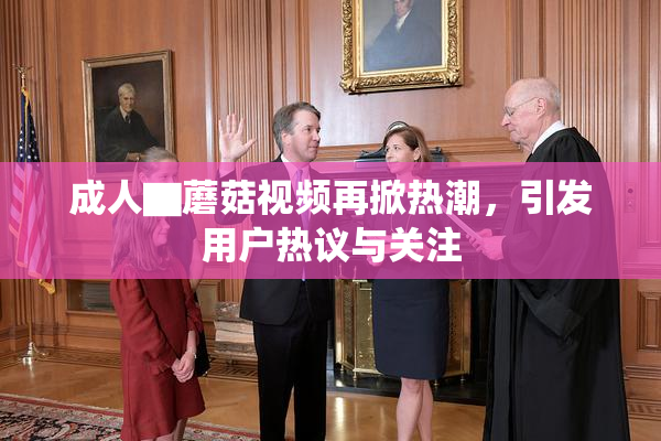 成人▇蘑菇视频再掀热潮，引发用户热议与关注