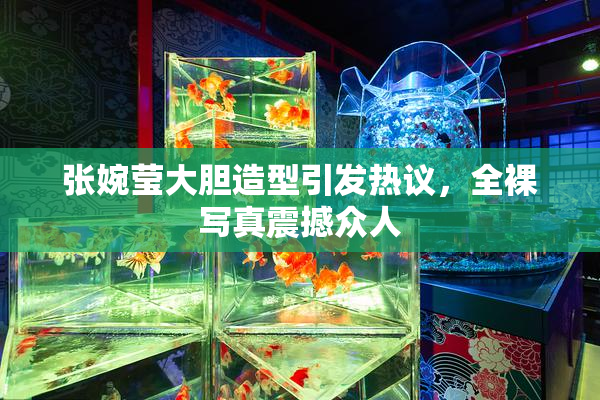张婉莹大胆造型引发热议，全裸写真震撼众人
