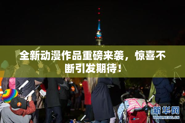 全新动漫作品重磅来袭，惊喜不断引发期待！