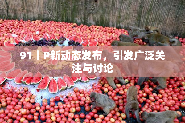 91丨P新动态发布，引发广泛关注与讨论
