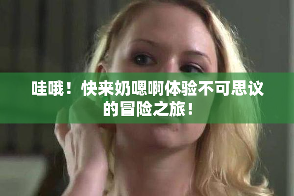 哇哦！快来奶嗯啊体验不可思议的冒险之旅！