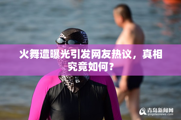火舞遭曝光引发网友热议，真相究竟如何？