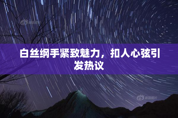 白丝纲手紧致魅力，扣人心弦引发热议