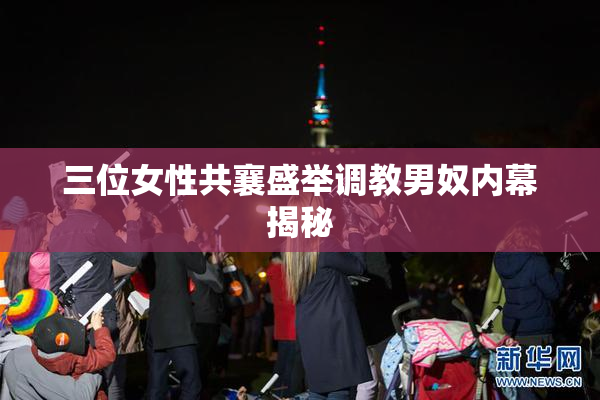 三位女性共襄盛举调教男奴内幕揭秘