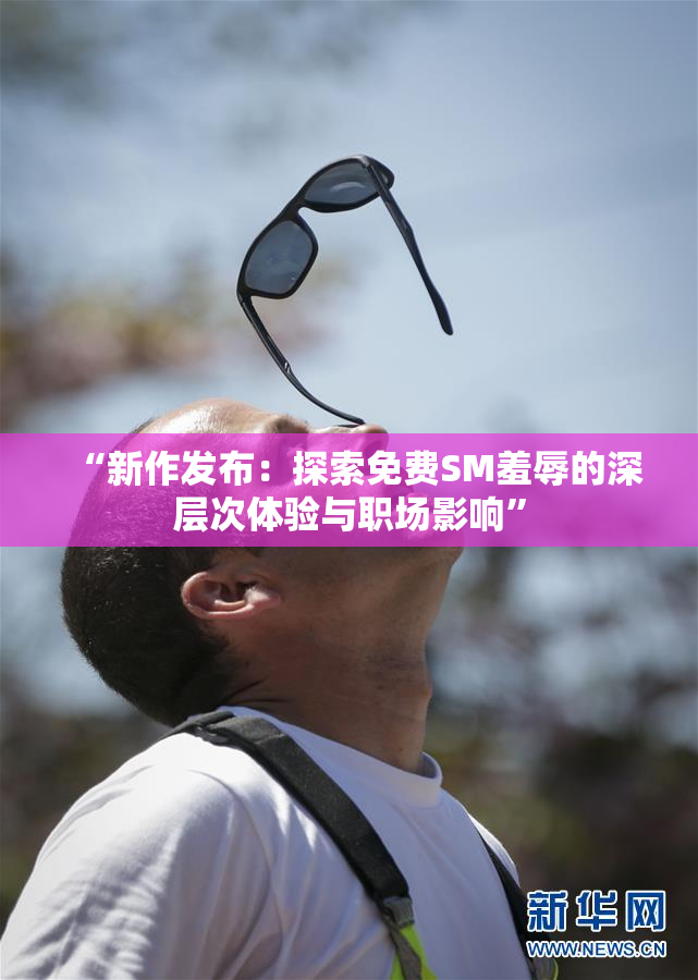 “新作发布：探索免费SM羞辱的深层次体验与职场影响”