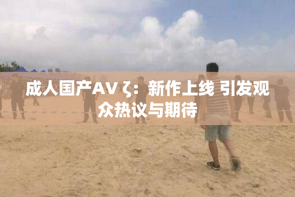 成人国产AV ζ：新作上线 引发观众热议与期待