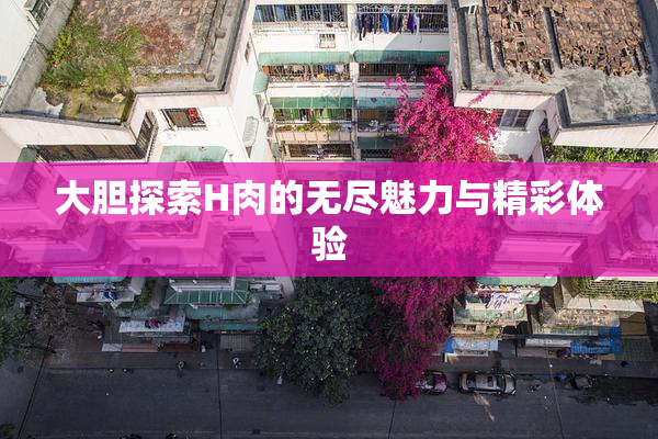 大胆探索H肉的无尽魅力与精彩体验
