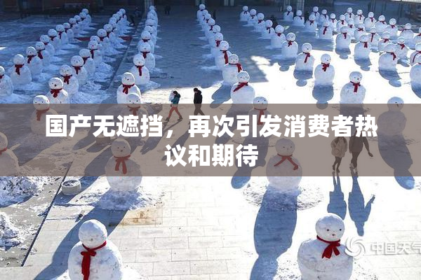 国产无遮挡，再次引发消费者热议和期待