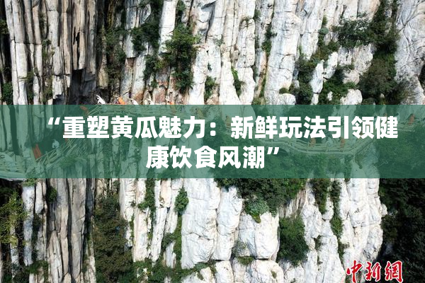 “重塑黄瓜魅力：新鲜玩法引领健康饮食风潮”