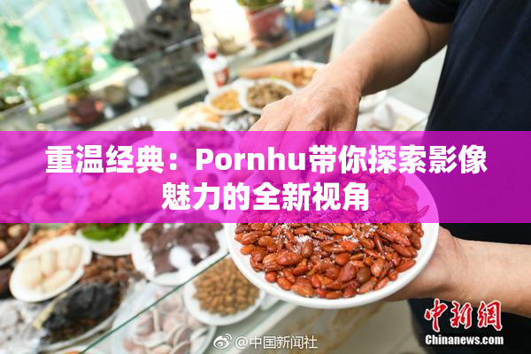 重温经典：Pornhu带你探索影像魅力的全新视角