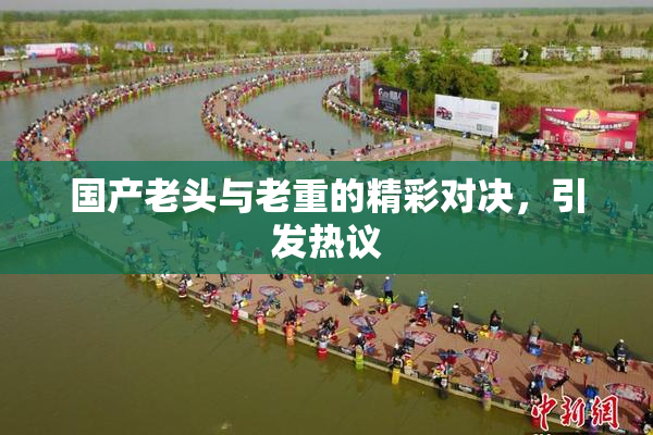 国产老头与老重的精彩对决，引发热议
