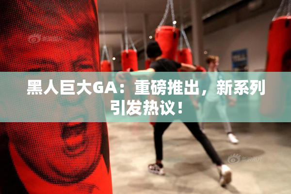 黑人巨大GA：重磅推出，新系列引发热议！