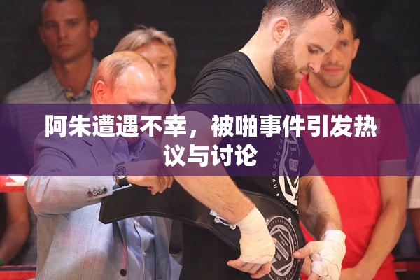 阿朱遭遇不幸，被啪事件引发热议与讨论