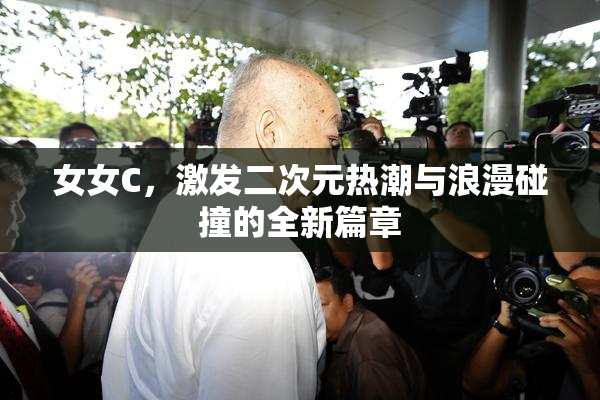 女女C，激发二次元热潮与浪漫碰撞的全新篇章