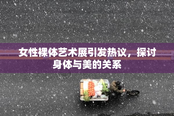 女性裸体艺术展引发热议，探讨身体与美的关系