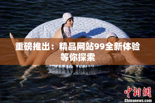 重磅推出：精品网站99全新体验等你探索