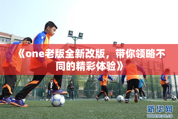 《one老版全新改版，带你领略不同的精彩体验》