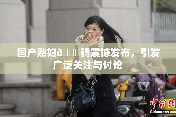 国产熟妇🈚码震撼发布，引发广泛关注与讨论