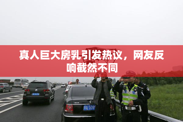 真人巨大房乳引发热议，网友反响截然不同