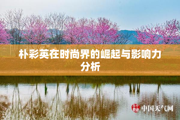 朴彩英在时尚界的崛起与影响力分析