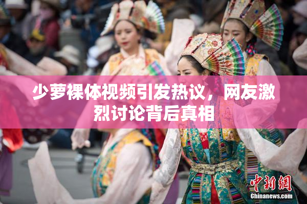 少萝裸体视频引发热议，网友激烈讨论背后真相