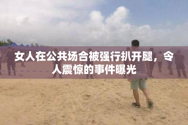 女人在公共场合被强行扒开腿，令人震惊的事件曝光