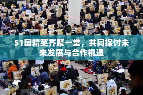 51国精英齐聚一堂，共同探讨未来发展与合作机遇