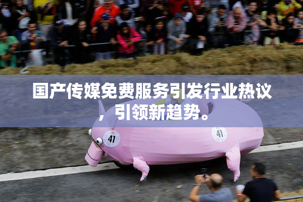 国产传媒免费服务引发行业热议，引领新趋势。