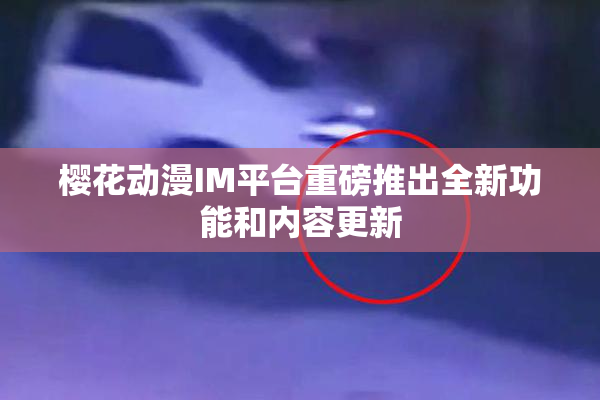 樱花动漫IM平台重磅推出全新功能和内容更新