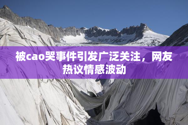 被cao哭事件引发广泛关注，网友热议情感波动