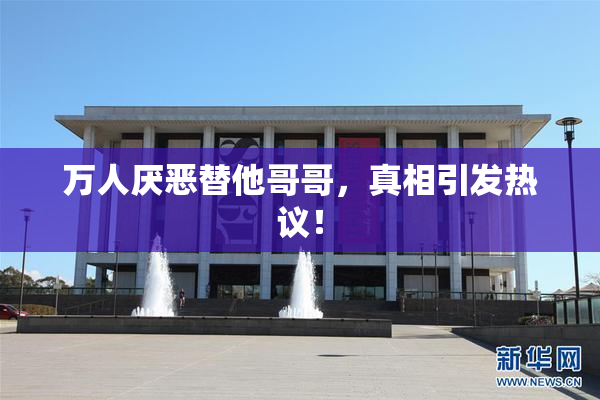 万人厌恶替他哥哥，真相引发热议！