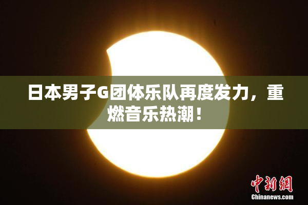 日本男子G团体乐队再度发力，重燃音乐热潮！
