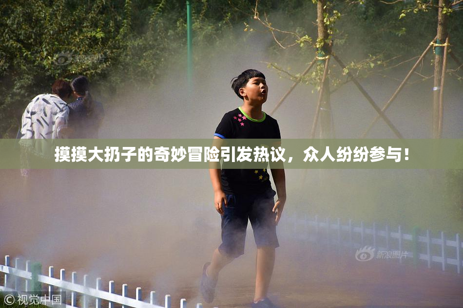 摸摸大扔子的奇妙冒险引发热议，众人纷纷参与！
