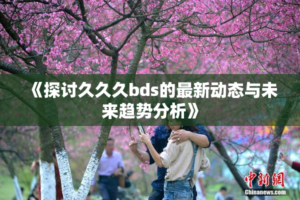 《探讨久久久bds的最新动态与未来趋势分析》