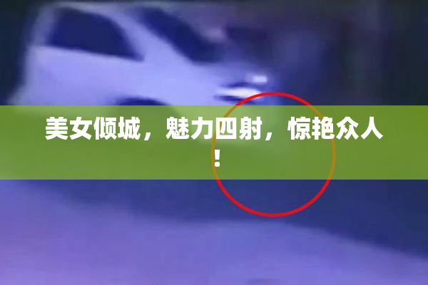 美女倾城，魅力四射，惊艳众人！