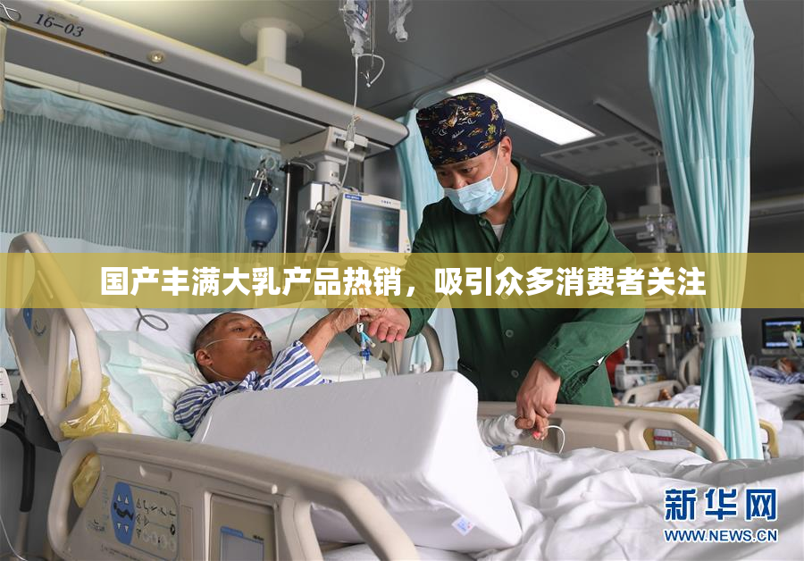 国产丰满大乳产品热销，吸引众多消费者关注