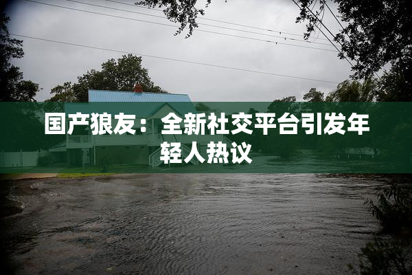 国产狼友：全新社交平台引发年轻人热议