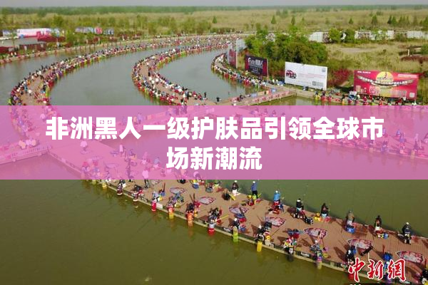 非洲黑人一级护肤品引领全球市场新潮流