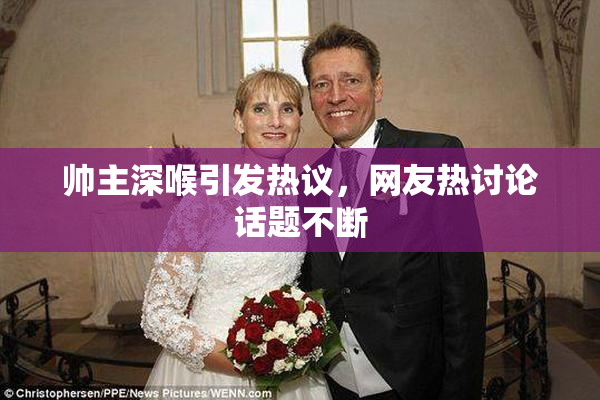 帅主深喉引发热议，网友热讨论话题不断