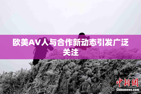 欧美AV人与合作新动态引发广泛关注