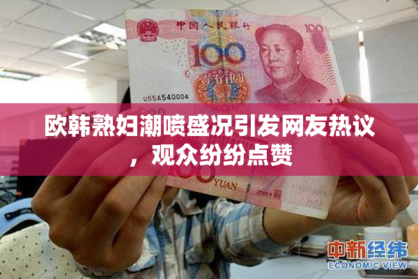 欧韩熟妇潮喷盛况引发网友热议，观众纷纷点赞