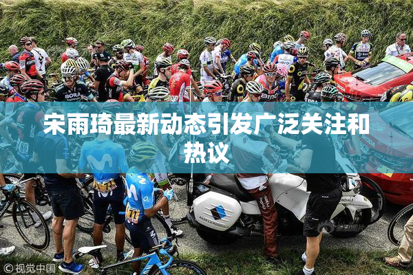 宋雨琦最新动态引发广泛关注和热议