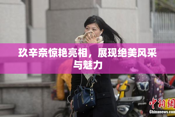 玖辛奈惊艳亮相，展现绝美风采与魅力