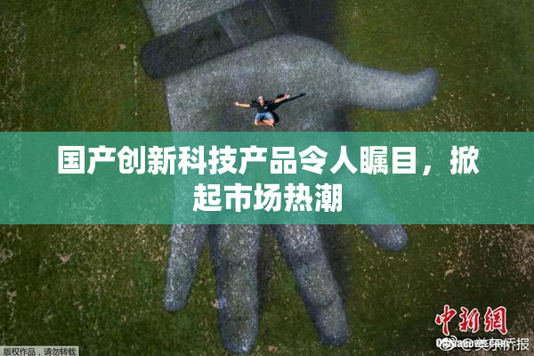 国产创新科技产品令人瞩目，掀起市场热潮