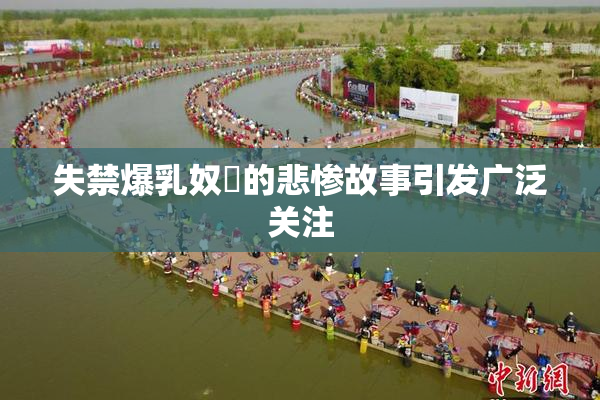 失禁爆乳奴隷的悲惨故事引发广泛关注