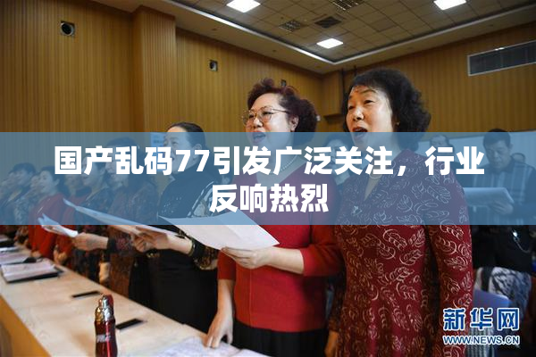 国产乱码77引发广泛关注，行业反响热烈