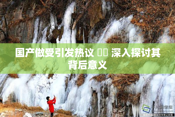 国产做受引发热议 ❌‌ 深入探讨其背后意义