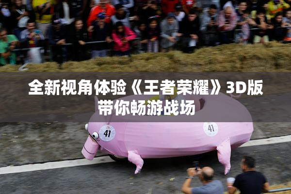 全新视角体验《王者荣耀》3D版带你畅游战场