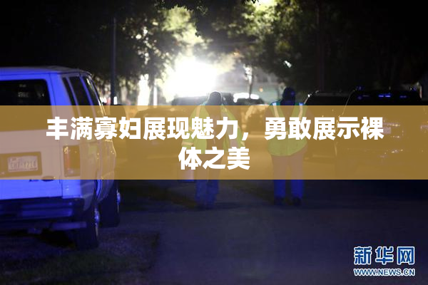丰满寡妇展现魅力，勇敢展示裸体之美