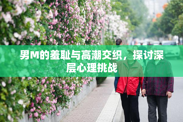 男M的羞耻与高潮交织，探讨深层心理挑战